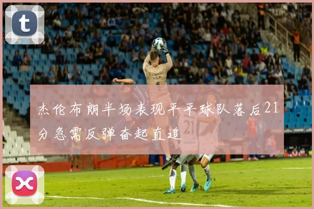 杰伦布朗半场表现平平球队落后21分急需反弹奋起直追