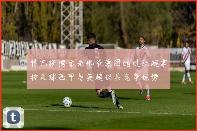 特巴斯揭示老佛爷意图通过欧超掌控足球西甲与英超仍具竞争优势