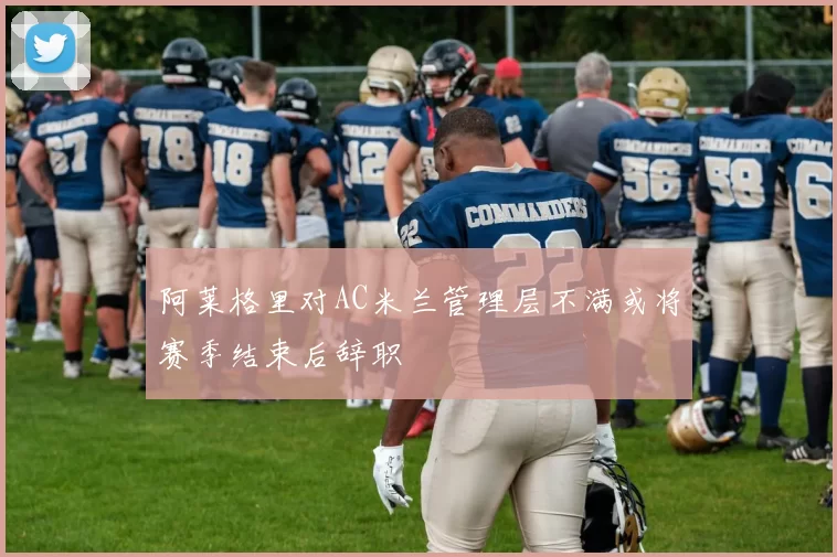 阿莱格里对AC米兰管理层不满或将赛季结束后辞职