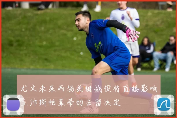 尤文未来两场关键战役将直接影响主帅斯帕莱蒂的去留决定