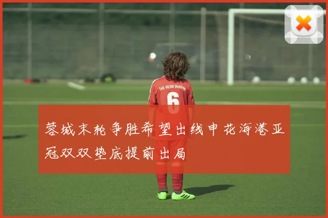 蓉城末轮争胜希望出线申花海港亚冠双双垫底提前出局