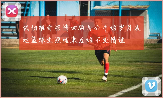 武切维奇深情回顾与公牛的岁月表达篮球生涯结束后的不变情谊