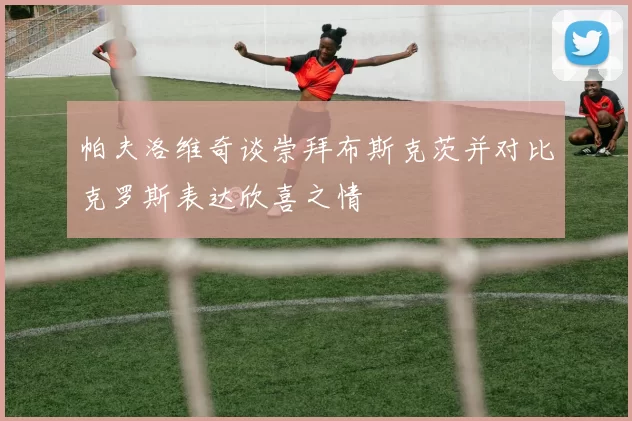 帕夫洛维奇谈崇拜布斯克茨并对比克罗斯表达欣喜之情