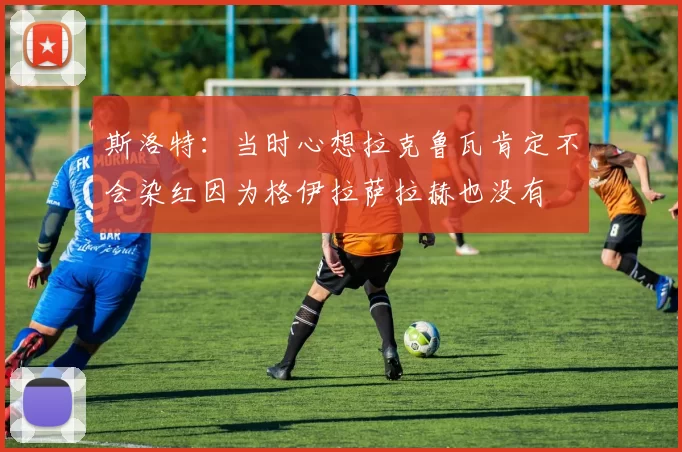 斯洛特：当时心想拉克鲁瓦肯定不会染红因为格伊拉萨拉赫也没有
