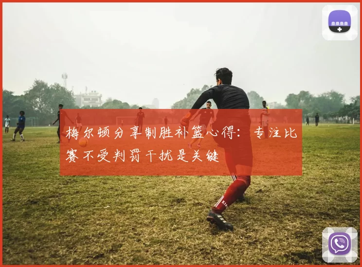 梅尔顿分享制胜补篮心得：专注比赛不受判罚干扰是关键