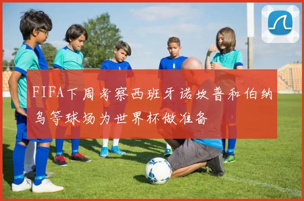 FIFA下周考察西班牙诺坎普和伯纳乌等球场为世界杯做准备