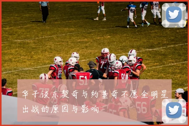 华子谈东契奇与约基奇不愿全明星出战的原因与影响