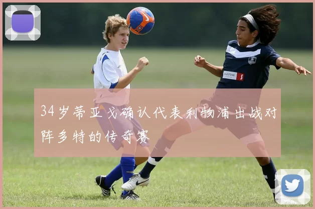34岁蒂亚戈确认代表利物浦出战对阵多特的传奇赛