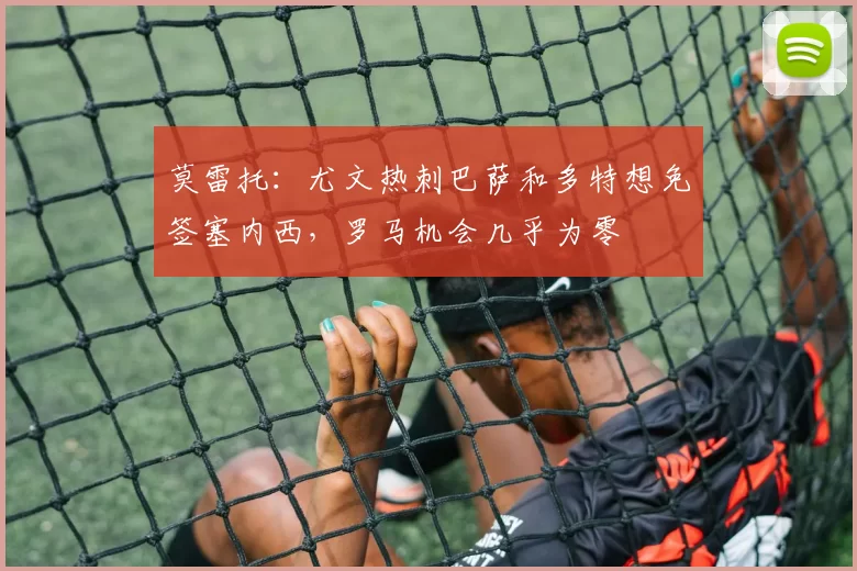 莫雷托：尤文热刺巴萨和多特想免签塞内西，罗马机会几乎为零