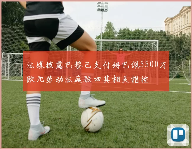 法媒披露巴黎已支付姆巴佩5500万欧元劳动法庭驳回其相关指控