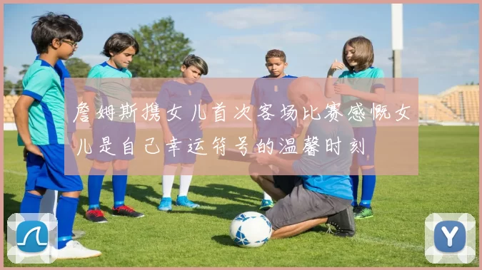 詹姆斯携女儿首次客场比赛感慨女儿是自己幸运符号的温馨时刻