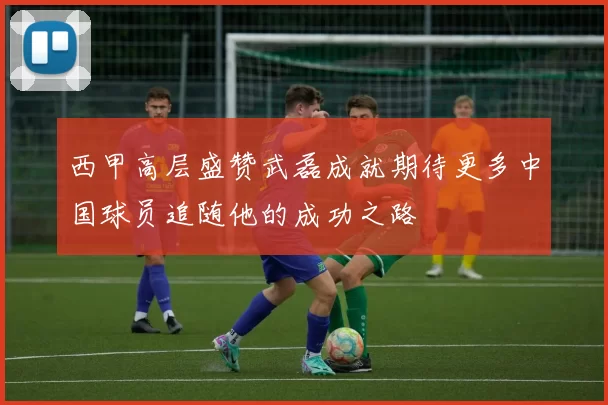 西甲高层盛赞武磊成就期待更多中国球员追随他的成功之路