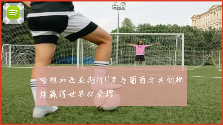 哈维加西亚期待C罗与葡萄牙共创辉煌赢得世界杯荣耀