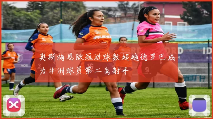 奥斯梅恩欧冠进球数超越德罗巴成为非洲球员第二高射手
