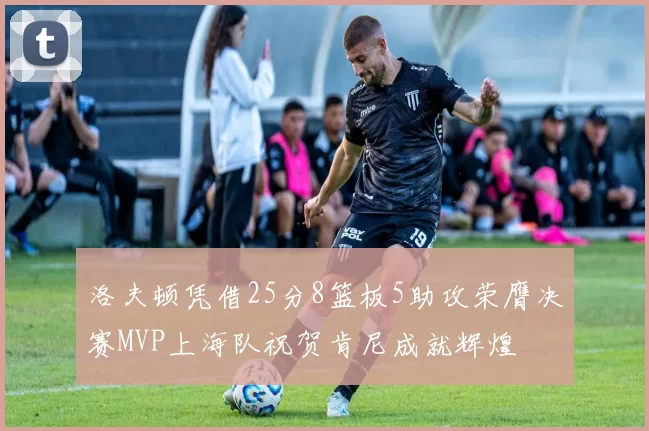 洛夫顿凭借25分8篮板5助攻荣膺决赛MVP上海队祝贺肯尼成就辉煌
