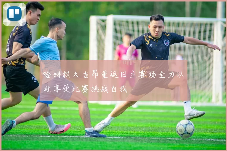 哈姆拱火吉昂重返旧主赛场全力以赴享受比赛挑战自我